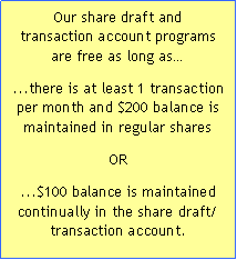 Text Box: Our share draft and 
transaction account programs 
are free as long as...there is at least 1 transaction per month and $200 balance is maintained in regular shares OR ...$100 balance is maintained 
continually in the share draft/
transaction account.