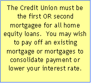 Text Box: The Credit Union must be the first OR second mortgagee for all home equity loans.  You may wish to pay off an existing mortgage or mortgages to consolidate payment or lower your interest rate.