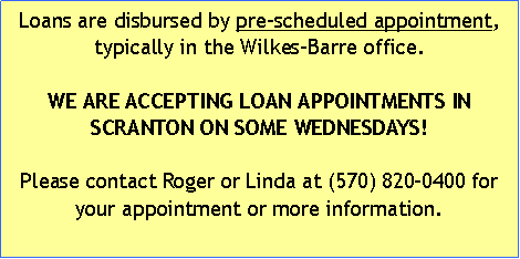 Text Box: Loans are disbursed by pre-scheduled appointment, typically in the Wilkes-Barre office. WE ARE ACCEPTING LOAN APPOINTMENTS IN SCRANTON ON SOME WEDNESDAYS!Please contact Roger or Linda at (570) 820-0400 for your appointment or more information.
