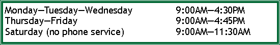 Text Box: MondayTuesdayWednesday		9:00AM4:30PMThursdayFriday					9:00AM4:45PMSaturday (no phone service)			9:00AM11:30AM